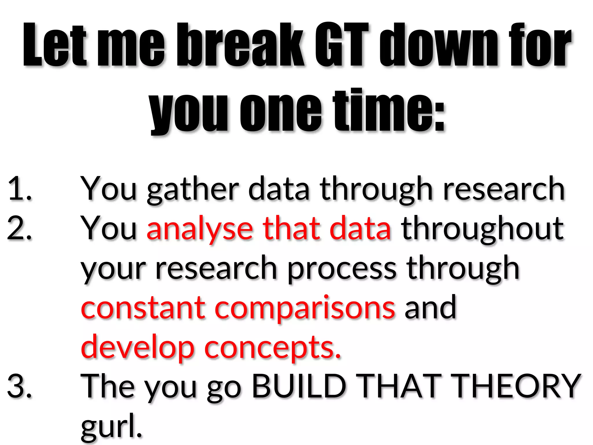 Let me break GT down for
you one time:
1.  You(gather(data(through(research(
2.  You(analyse(that(data(throughout(
your(research(process(through(
constant(comparisons(and((
develop(concepts.(
3.  The(you(go(BUILD(THAT(THEORY(
gurl.(
 