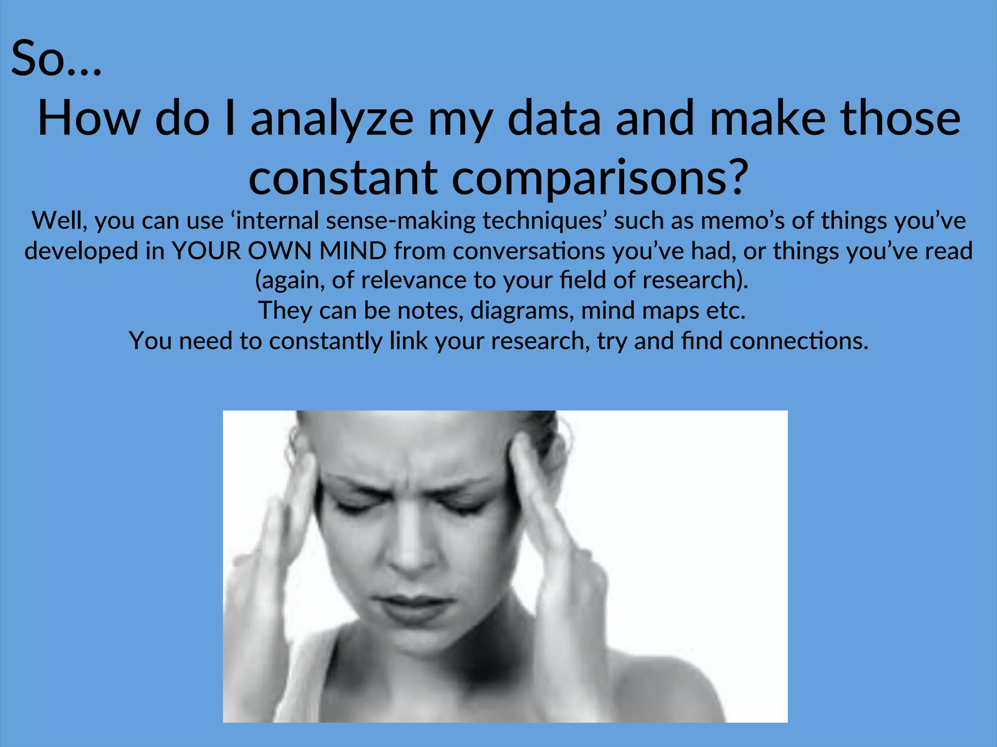 So…$
How$do$I$analyze$my$data$and$make$those$
constant$comparisons?$
Well,$you$can$use$‘internal$senseCmaking$techniques’$such$as$memo’s$of$things$you’ve$
developed$in$YOUR$OWN$MIND$from$conversa4ons$you’ve$had,$or$things$you’ve$read$
$(again,$of$relevance$to$your$ﬁeld$of$research).$
$They$can$be$notes,$diagrams,$mind$maps$etc.$
You$need$to$constantly$link$your$research,$try$and$ﬁnd$connec4ons.$
 