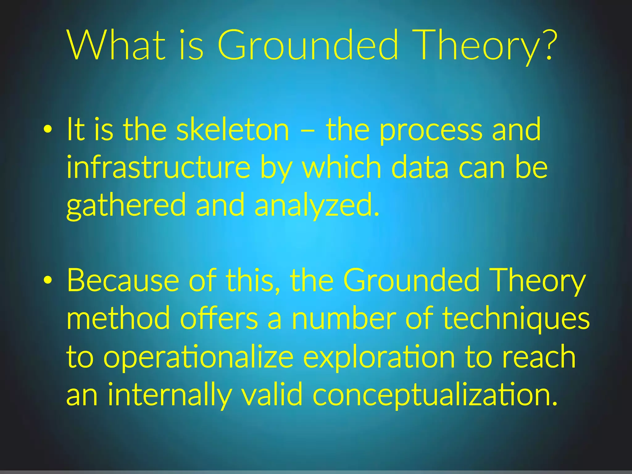 •  It.is.the.skeleton.–.the.process.and.
infrastructure.by.which.data.can.be.
gathered.and.analyzed..
•  Because.of.this,.the.Grounded.Theory.
method.oﬀers.a.number.of.techniques.
to.operaPonalize.exploraPon.to.reach.
an.internally.valid.conceptualizaPon..
What.is.Grounded.Theory?.
 