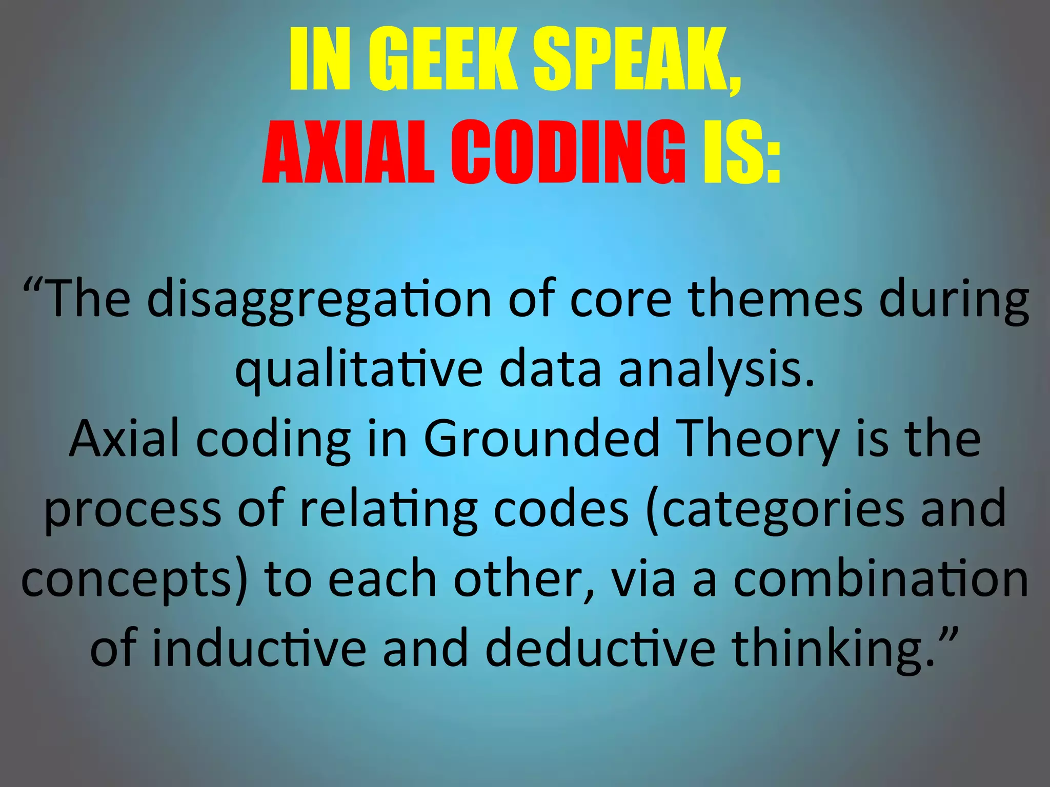 IN GEEK SPEAK,
AXIAL CODING IS:
“The!disaggrega,on!of!core!themes!during!
qualita,ve!data!analysis.!!
Axial!coding!in!Grounded!Theory!is!the!
process!of!rela,ng!codes!(categories!and!
concepts)!to!each!other,!via!a!combina,on!
of!induc,ve!and!deduc,ve!thinking.”!
 