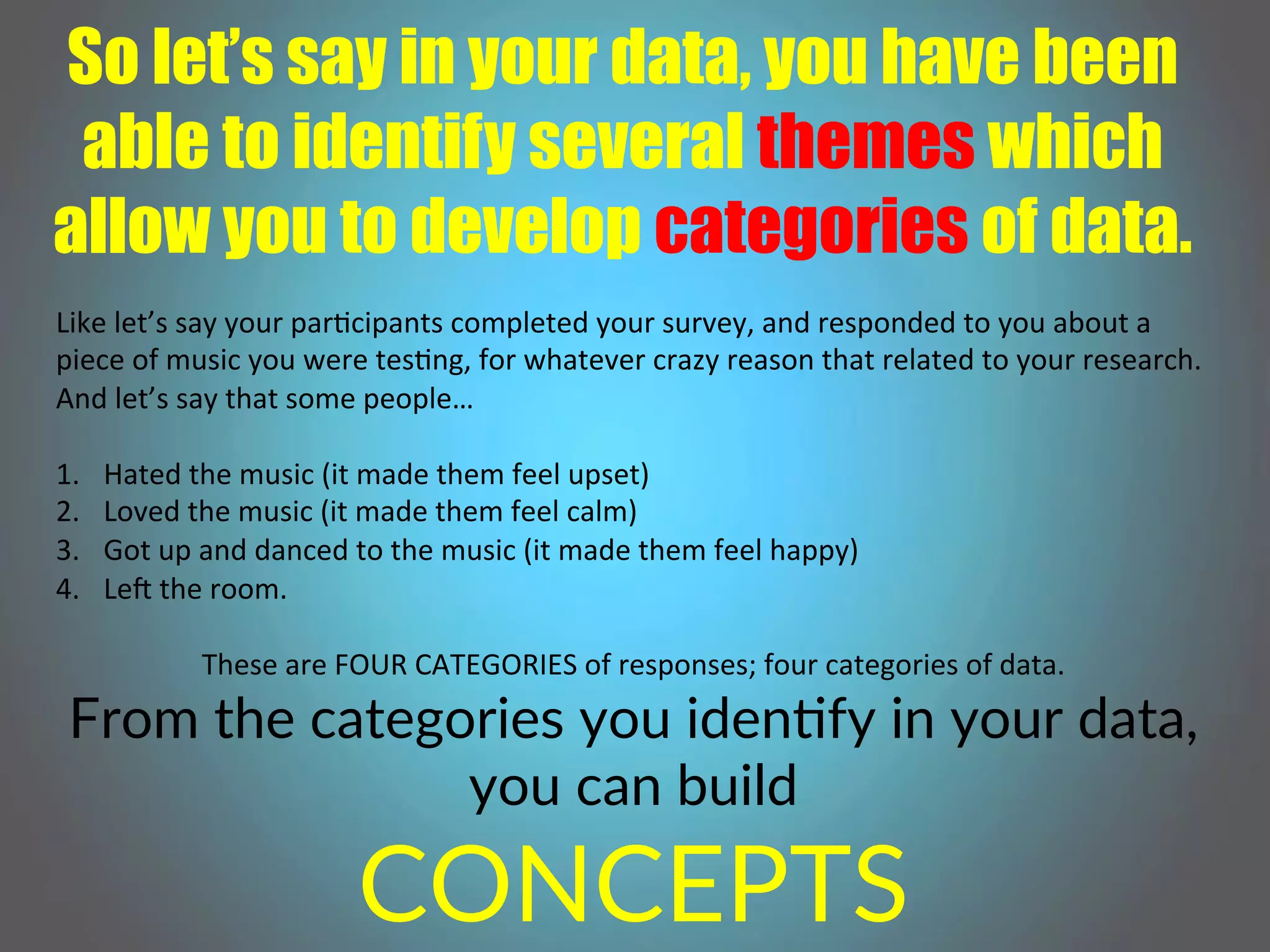So let’s say in your data, you have been
able to identify several themes which
allow you to develop categories of data.
Like!let’s!say!your!par,cipants!completed!your!survey,!and!responded!to!you!about!a!
piece!of!music!you!were!tes,ng,!for!whatever!crazy!reason!that!related!to!your!research.!
And!let’s!say!that!some!people…!
!
1.  Hated!the!music!(it!made!them!feel!upset)!
2.  Loved!the!music!(it!made!them!feel!calm)!
3.  Got!up!and!danced!to!the!music!(it!made!them!feel!happy)!
4.  LeM!the!room.!
!
These!are!FOUR!CATEGORIES!of!responses;!four!categories!of!data.!
From(the(categories(you(idenCfy(in(your(data,(
you(can(build((
CONCEPTS(
 