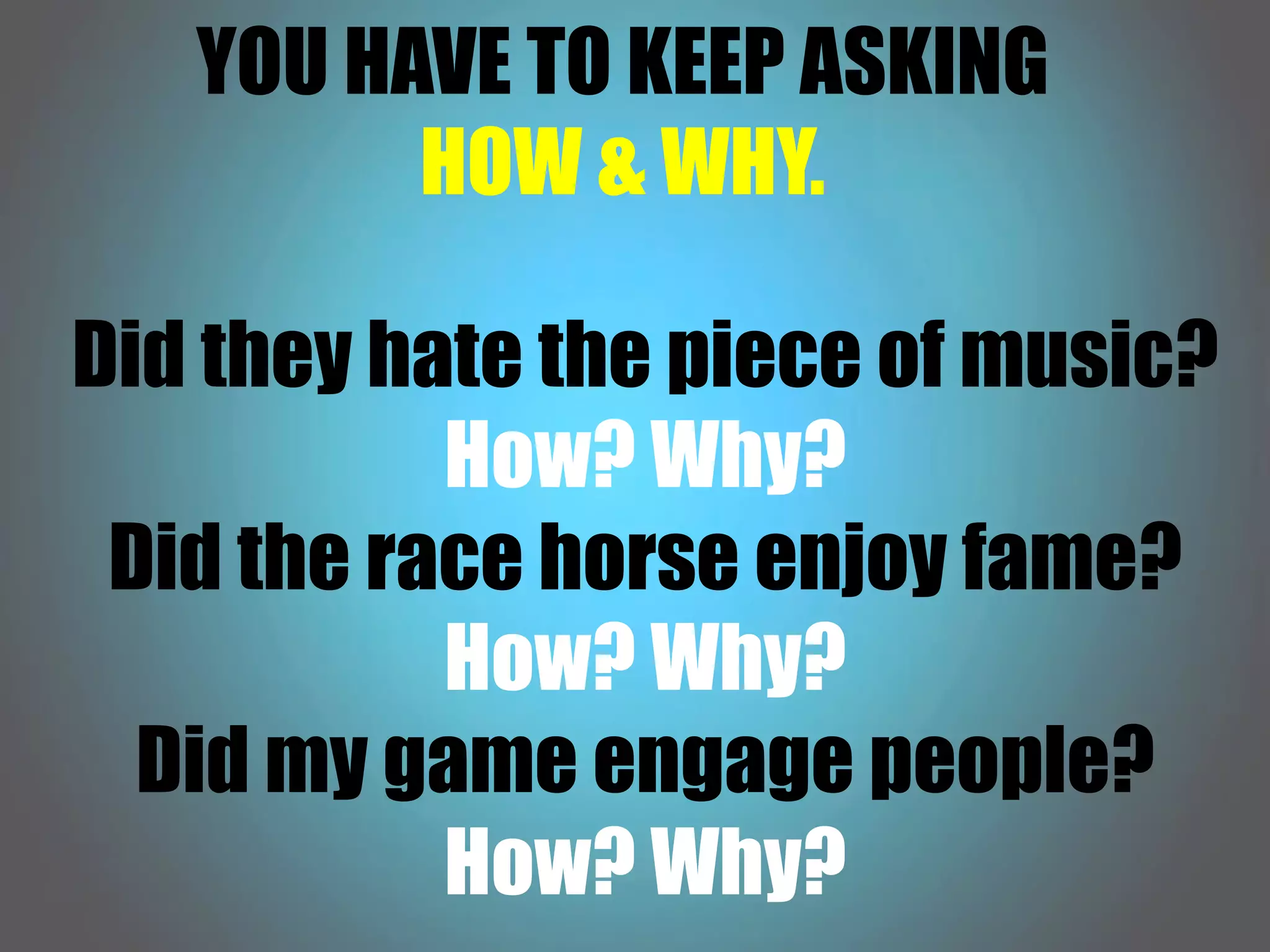 YOU HAVE TO KEEP ASKING
HOW & WHY.
Did they hate the piece of music?
How? Why?
Did the race horse enjoy fame?
How? Why?
Did my game engage people?
How? Why?
 