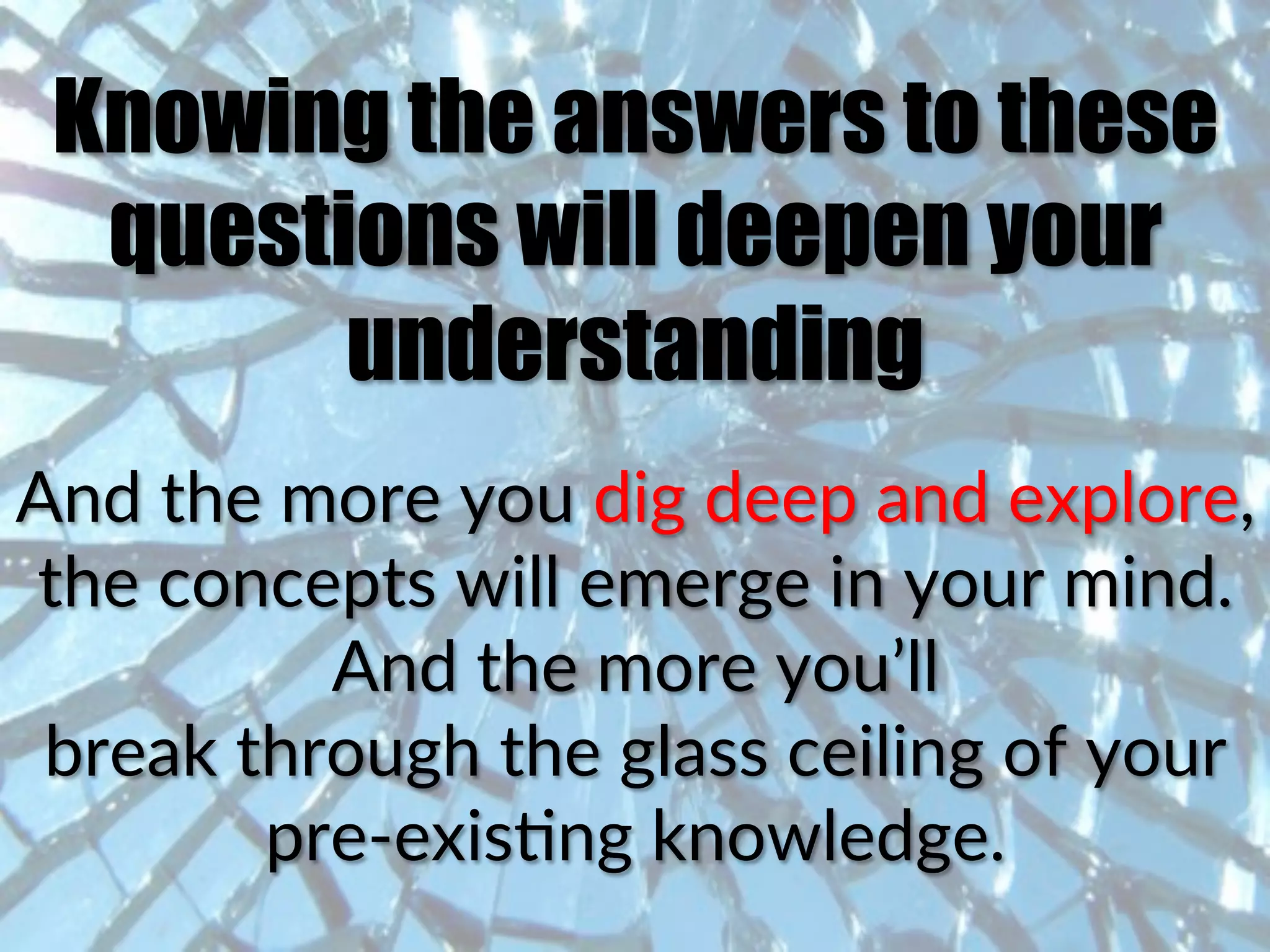 Knowing the answers to these
questions will deepen your
understanding
And(the(more(you(dig(deep(and(explore,(
the(concepts(will(emerge(in(your(mind.((
And(the(more(you’ll((
break(through(the(glass(ceiling(of(your(
pre^exisCng(knowledge.(
 