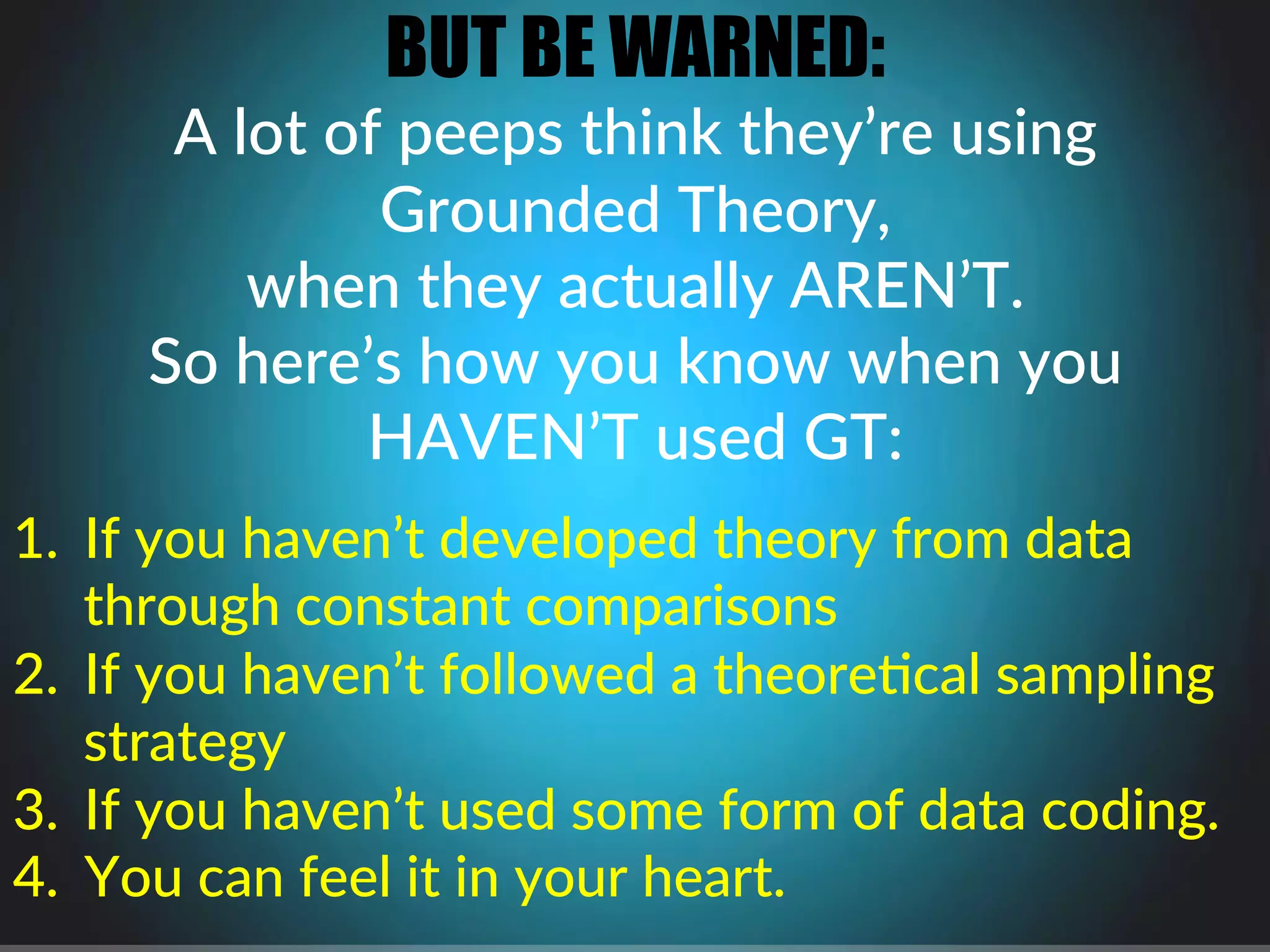 BUT BE WARNED:
A$lot$of$peeps$think$they’re$using$$
Grounded$Theory,$$
when$they$actually$AREN’T.$
So$here’s$how$you$know$when$you$
HAVEN’T$used$GT:$
$
1.  If$you$haven’t$developed$theory$from$data$
through$constant$comparisons$
2.  If$you$haven’t$followed$a$theore4cal$sampling$
strategy$
3.  If$you$haven’t$used$some$form$of$data$coding.$
4.  You$can$feel$it$in$your$heart.$$
$
 