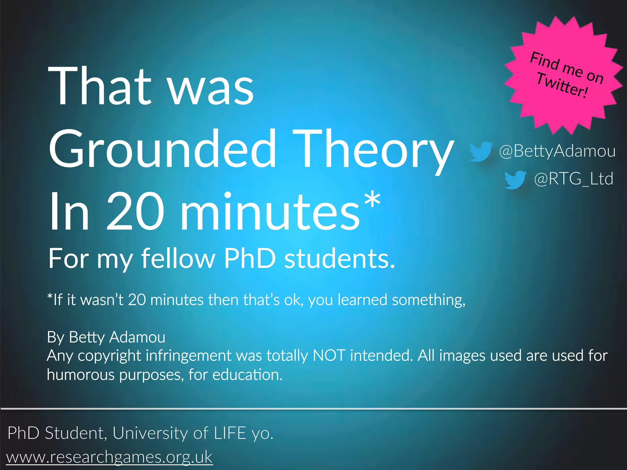 That(was(
Grounded(Theory(
In(20(minutes*(
For(my(fellow(PhD(students.(
www.researchgames.org.uk.
@Be1yAdamou.
@RTG_Ltd.
PhD.Student,.University.of.LIFE.yo..
*If.it.wasn’t.20.minutes.then.that’s.ok,.you.learned.something,.
.
By.Be1y.Adamou.
Any.copyright.infringement.was.totally.NOT.intended..All.images.used.are.used.for..
humorous.purposes,.for.educaPon..
Find(me(on((Twiaer!(
 