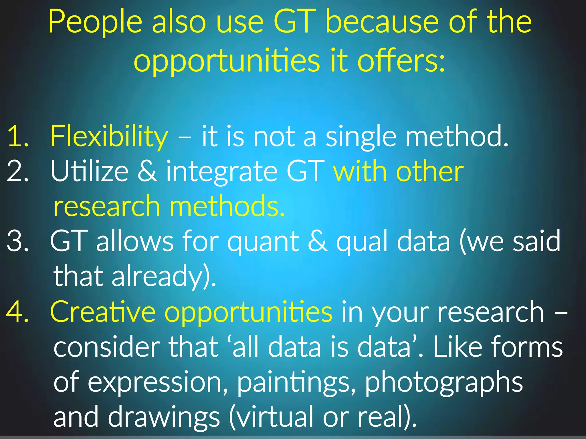 People.also.use.GT.because.of.the.
opportuniPes.it.oﬀers:.
.
1.  Flexibility.–.it.is.not.a.single.method..
2.  UPlize.&.integrate.GT.with.other.
research.methods..
3.  GT.allows.for.quant.&.qual.data.(we.said.
that.already)..
4.  CreaPve.opportuniPes.in.your.research.–.
consider.that.‘all.data.is.data’..Like.forms.
of.expression,.painPngs,.photographs.
and.drawings.(virtual.or.real)..
 