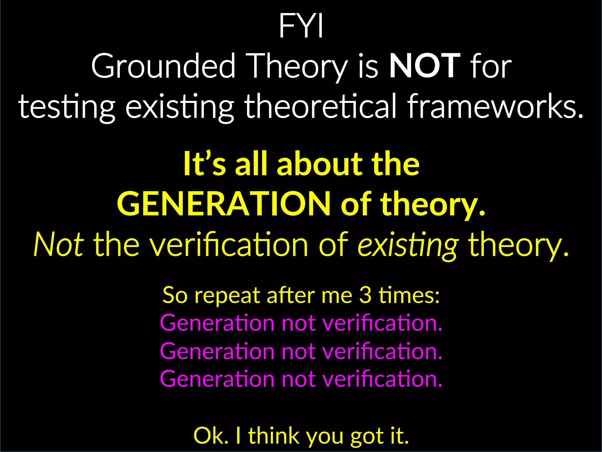 FYI.
Grounded.Theory.is.NOT.for..
tesPng.exisPng.theorePcal.frameworks..
.
It’s$all$about$the$$
GENERATION$of$theory.$
Not$the.veriﬁcaPon.of.exis)ng.theory..
So(repeat(aAer(me(3(Cmes:(
GeneraCon(not(veriﬁcaCon.((
GeneraCon(not(veriﬁcaCon.((
GeneraCon(not(veriﬁcaCon.(
(
Ok.(I(think(you(got(it.(
 