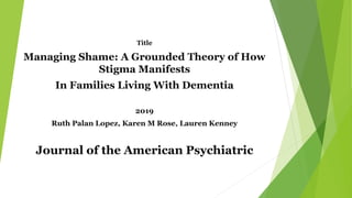 Title
Managing Shame: A Grounded Theory of How
Stigma Manifests
In Families Living With Dementia
2019
Ruth Palan Lopez, Karen M Rose, Lauren Kenney
Journal of the American Psychiatric
 