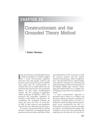 CHAPTER 20
Constructionism and the
Grounded Theory Method
• Kathy Charmaz
I
n the introduction to this Handbook, James
A. Holstein and Jaber F. Gubrium suggest
that a social constructionist approach
deals best with what people construct and
how this social construction process unfolds.
They argue that the constructionist vo-
cabulary does not as readily address the why
questions that characterize more positivistic
inquiry.1
In their earlier methodological
treatise, The New Language of Qualitative
Method (Gubrium & Holstein, 1997), they
proposed that naturalistic qualitative re-
searchers could address why questions “by
considering the contingent relations be-
tween the whats and hows of social life”
(p. 200). To date, however, most qualitative
research has not addressed why questions.
In contrast, the grounded theory method
has had a long history of engaging both why
questions and what and how questions. What
is grounded theory? The term refers to both
the research product and the analytic
method of producing it, which I emphasize
here. The grounded theory method begins
with inductive strategies for collecting and
analyzing qualitative data for the purpose of
developing middle-range theories. Exam-
ining this method allows us to rethink ways
of bringing why questions into qualitative re-
search.
A social constructionist approach to
grounded theory allows us to address why
questions while preserving the complexity of
social life. Grounded theory not only is a
method for understanding research partici-
pants’ social constructions but also is a
method that researchers construct through-
out inquiry. Grounded theorists adopt a few
strategies to focus their data gathering and
analyzing, but what they do, how they do it,
397
 