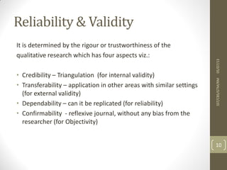 Reliability & Validity
It is determined by the rigour or trustworthiness of the
qualitative research which has four aspects viz.:
• Credibility – Triangulation (for internal validity)
• Transferability – application in other areas with similar settings
(for external validity)
• Dependability – can it be replicated (for reliability)
• Confirmability - reflexive journal, without any bias from the
researcher (for Objectivity)
05/07/13SST/CBS/GTM/RM
10
 