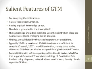 Salient Features of GTM
• For analyzing theoretical data.
• It uses Theoretical Sampling.
• Having ‘a priori’ knowledge or not.
• The data is grounded in the theory itself.
• The sample size should be extended upto the point when there are
no more categories emerging out of analysis.
• Findings are validated by the actual responses or quotations.
• Typically 20-30 or maximum 50-60 interviews are sufficient for
analysis (Creswell, 2007). In addition to that, survey data, audio,
video and GPS data can also be analysed through Grounded Theory.
• Compatibility with software packages like Atlas.ti, InVivo, MaxQDA
that support Grounded Theory Methodology of Qualitative Data
Analysis using diagrams, network views, excel sheets, density clouds,
export to SPSS etc.
05/07/13SST/CBS/GTM/RM
8
 