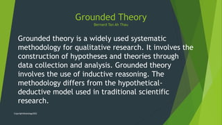 Grounded theory is a widely used systematic
methodology for qualitative research. It involves the
construction of hypotheses and theories through
data collection and analysis. Grounded theory
involves the use of inductive reasoning. The
methodology differs from the hypothetical-
deductive model used in traditional scientific
research.
Grounded Theory
Bernard Tan Ah Thau
Copyright@kykology2022
 