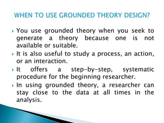  You use grounded theory when you seek to
generate a theory because one is not
available or suitable.
 It is also useful to study a process, an action,
or an interaction.
 It offers a step-by-step, systematic
procedure for the beginning researcher.
 In using grounded theory, a researcher can
stay close to the data at all times in the
analysis.
 