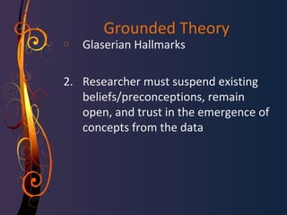 Grounded Theory 
o Glaserian Hallmarks 
2. Researcher must suspend existing 
beliefs/preconceptions, remain 
open, and trust in the emergence of 
concepts from the data 
 