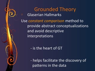Grounded Theory 
o Glaserian Hallmarks 
Use constant comparison method to 
provide abstract conceptualizations 
and avoid descriptive 
interpretations 
- is the heart of GT 
- helps facilitate the discovery of 
patterns in the data 
 