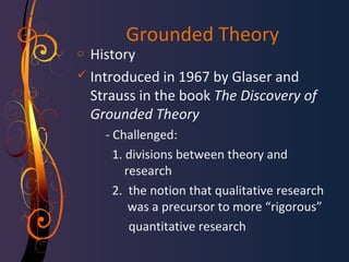 Grounded Theory 
o History 
 Introduced in 1967 by Glaser and 
Strauss in the book The Discovery of 
Grounded Theory 
- Challenged: 
1. divisions between theory and 
research 
2. the notion that qualitative research 
was a precursor to more “rigorous” 
quantitative research 
 