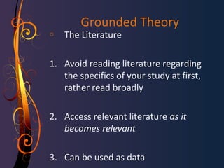 Grounded Theory 
o The Literature 
1. Avoid reading literature regarding 
the specifics of your study at first, 
rather read broadly 
2. Access relevant literature as it 
becomes relevant 
3. Can be used as data 
 
