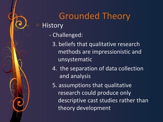 Grounded Theory 
o History 
- Challenged: 
3. beliefs that qualitative research 
methods are impressionistic and 
unsystematic 
4. the separation of data collection 
and analysis 
5. assumptions that qualitative 
research could produce only 
descriptive cast studies rather than 
theory development 
 