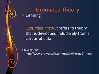 Grounded Theory 
o Defining 
Grounded Theory: refers to theory 
that is developed inductively from a 
corpus of data 
(Steve Borgatti: 
http://www.analytictech.com/mb870/introtoGT.htm) 
 