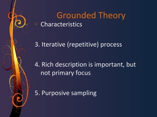 Grounded Theory 
o Characteristics 
3. Iterative (repetitive) process 
4. Rich description is important, but 
not primary focus 
5. Purposive sampling 
 