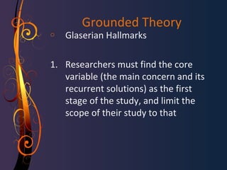 Grounded Theory 
o Glaserian Hallmarks 
1. Researchers must find the core 
variable (the main concern and its 
recurrent solutions) as the first 
stage of the study, and limit the 
scope of their study to that 
 