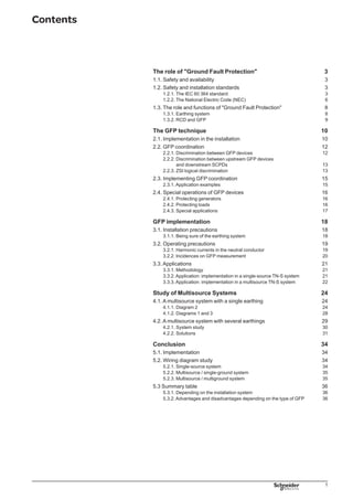 Contents
The role of Ground Fault Protection	 3
1.1. Safety and availability	 3
1.2. Safety and installation standards	 3
1.2.1. The IEC 60 364 standard	 3
1.2.2. The National Electric Code (NEC)	 6
1.3. The role and functions of Ground Fault Protection	 8
1.3.1. Earthing system	 8
1.3.2. RCD and GFP	 9
The GFP technique	 10
2.1. Implementation in the installation	10
2.2. GFP coordination	12
2.2.1. Discrimination between GFP devices	12
2.2.2. Discrimination between upstream GFP devices
	 and downstream SCPDs	13
2.2.3. ZSI logical discrimination	13
2.3. Implementing GFP coordination	15
2.3.1. Application examples	15
2.4. Special operations of GFP devices	16
2.4.1. Protecting generators	16
2.4.2. Protecting loads	16
2.4.3. Special applications	17
GFP implementation	 18
3.1. Installation precautions	18
3.1.1. Being sure of the earthing system	18
3.2. Operating precautions	19
3.2.1. Harmonic currents in the neutral conductor	19
3.2.2. Incidences on GFP measurement	 20
3.3. Applications	 21
3.3.1. Methodology	 21
3.3.2. Application: implementation in a single-source TN-S system	 21
3.3.3. Application: implementation in a multisource TN-S system	 22
Study of Multisource Systems	 24
4.1. A multisource system with a single earthing	 24
4.1.1. Diagram 2	 24
4.1.2. Diagrams 1 and 3	 28
4.2. A multisource system with several earthings	 29
4.2.1. System study	 30
4.2.2. Solutions	 31
Conclusion	 34
5.1. Implementation	 34
5.2. Wiring diagram study	 34
5.2.1. Single-source system	 34
5.2.2. Multisource / single-ground system	 35
5.2.3. Multisource / multiground system	 35
5.3 Summary table	 36
5.3.1. Depending on the installation system	 36
5.3.2. Advantages and disadvantages depending on the type of GFP	 36
 