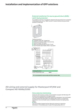 45
Installation and implementation of GFP solutions
Fault 2:
circuit breakers A and B detect the fault. Circuit breaker A receives a signal from B
and remains closed for the full duration of its tripping delay set to 0.3. Circuit breaker
B does not receive a signal from downstream and opens immediately, in spite of its
tripping delay set to 0.2.
Note: the maximum length between two devices is 3000 m. The devices total number is 100 at
the maximum.
DB125538
External power-supply module
It makes possible to:
use the display even if the circuit breaker is open or not supplied
powers both the control unit and the M2C and M6C programmable contacts
with Micrologic A, display currents of less than 20 % of In
with Micrologic P/H, display fault currents after tripping and to time-stamp events
(alarms and trips).
Power supply:
110/130, 200/240, 380/415 V AC (+10 % -15 %), �����������������consumption������10 VA
24/30, 48/60, 100/125 V DC (+20 % -20 %),
consumption 10 W.
Output voltage:
24 V DC, power delivered: 5W/5VA.
Ripple  5 %
Classe 2 isolation
A Battery module makes it possible to use the display even if the power supply to
the Micrologic control unit is interrupted.
Cabing precautions:
the cable length from the AD module to the trip unit must not be longer than 10 m.
b
b
b
b
b
b
b
b
b
b
b
025173_R
DB125459
025173_R
DB125459
 