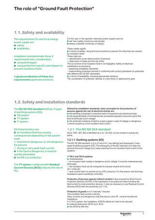 The role of Ground Fault Protection
But when these risks do exist, it is recommended (even required) to use a TT system
DB125393
DB125394
Diagram 1a - TN-S system Diagram 1b - TN-C system
2/ TT system
characteristics:
an insulation fault creates a dangerous touch voltage: it must be instantaneously
eliminated
a fault current is limited by earth resistance and is generally well below the setting
thresholds of SCPDs (Id = a few A).
Protection of persons against indirect contact is thus ensured by an RCD with
medium or low sensitivity. The RCD causes the deenergizing of switchgear as soon
as the fault current has a touch voltage greater than the safety voltage Ui
.
Protection of goods is ensured by a strong natural fault loop impedance (some Ω).
The installation of RCDs at 300 mA reduces the risk of fire.
3/ IT system
characteristics:
upon the first fault (Id y 1 A), the voltage is not dangerous and the installation can
remain in service
but this fault must be localised and eliminated
a Permanent Insulation Monitor (PIM) signals the presence of an insulation fault.
Protection of persons against indirect contact is naturally ensured (no touch
voltage).
Protection of goods is naturally ensured (there is absolutely no fault current due to
a high fault loop impedance).
When a second fault occurs before the first has been eliminated, the installation’s
behaviour is analogue to that of a TN system (Id ≈ 20 kA) or a TT system (Id ≈ 20 A)
shown below.
DB125395
DB125396
Diagram 2a - TT system Diagram 2a - IT system
b
v
v
b
v
v
v
 