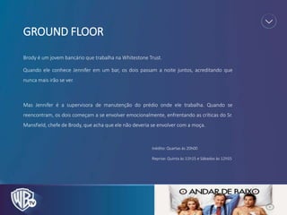 GROUND FLOOR
Brody é um jovem bancário que trabalha na Whitestone Trust.
Quando ele conhece Jennifer em um bar, os dois passam a noite juntos, acreditando que
nunca mais irão se ver.
Mas Jennifer é a supervisora de manutenção do prédio onde ele trabalha. Quando se
reencontram, os dois começam a se envolver emocionalmente, enfrentando as críticas do Sr.
Mansfield, chefe de Brody, que acha que ele não deveria se envolver com a moça.
Inédito: Quartas às 20h00
Reprise: Quinta às 11h15 e Sábados às 12h55
 