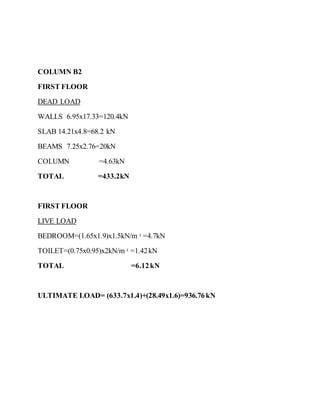 COLUMN B2
FIRST FLOOR
DEAD LOAD
WALLS 6.95x17.33=120.4kN
SLAB 14.21x4.8=68.2 kN
BEAMS 7.25x2.76=20kN
COLUMN =4.63kN
TOTAL =433.2kN
FIRST FLOOR
LIVE LOAD
BEDROOM=(1.65x1.9)x1.5kN/m 2
=4.7kN
TOILET=(0.75x0.95)x2kN/m 2
=1.42kN
TOTAL =6.12kN
ULTIMATE LOAD= (633.7x1.4)+(28.49x1.6)=936.76kN
 