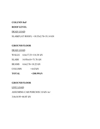COLUMN 8aF
ROOF LEVEL
DEAD LOAD
SLAB(FLAT ROOF) =18.53x2.76=51.14 kN
GROUND FLOOR
DEAD LOAD
WALLS 6.6x17.33=114.38 kN
SLABS 14.95x4.8=71.76 kN
BEAMS 6.6x2.76=18.22 kN
COLUMN =4.63kN
TOTAL =208.99kN
GROUND FLOOR
LIVE LOAD
ASSUMING CAR PORCHIS 3.0 kN /m2
3.0x14.95=44.85 kN
 