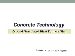 Ground Granulated Blast Furnace Slag
Concrete Technology
Prepared by: Ghanashyam prajapati
 