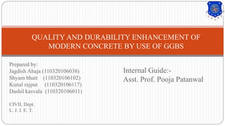 Prepared by:
Jagdish Ahaja (110320106038)
Shyam bhatt (110320106102)
Kunal rajput (110320106117)
Dashil kasvala (110320106011)
CIVIL Dept.
L. J. I. E. T.
QUALITY AND DURABILITY ENHANCEMENT OF
MODERN CONCRETE BY USE OF GGBS
Internal Guide:-
Asst. Prof. Pooja Patanwal
 