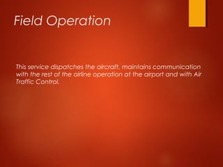 Field Operation
This service dispatches the aircraft, maintains communication
with the rest of the airline operation at the airport and with Air
Traffic Control.
 