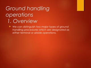 Ground handling
operations
1. Overview
 We can distinguish two major types of ground
handling procedures which are designated as
either terminal or airside operations.
 