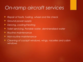 On-ramp aircraft services
 Repair of faults, fueling, wheel and tire check
 Ground power supply
 Deicing, cooling/heating
 Toilet servicing, Potable water, demineralized water
 Routine maintenance
 Non-routine maintenance
 Cleaning of cockpit windows, wings, nacelles and cabin
windows
 