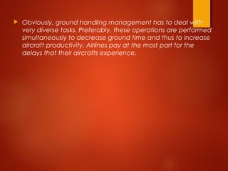  Obviously, ground handling management has to deal with
very diverse tasks. Preferably, these operations are performed
simultaneously to decrease ground time and thus to increase
aircraft productivity. Airlines pay at the most part for the
delays that their aircrafts experience.
 
