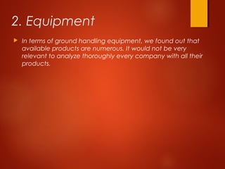 2. Equipment
 In terms of ground handling equipment, we found out that
available products are numerous. It would not be very
relevant to analyze thoroughly every company with all their
products.
 