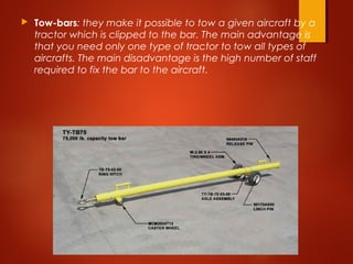  Tow-bars: they make it possible to tow a given aircraft by a
tractor which is clipped to the bar. The main advantage is
that you need only one type of tractor to tow all types of
aircrafts. The main disadvantage is the high number of staff
required to fix the bar to the aircraft.
 
