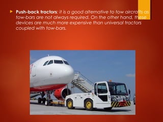  Push-back tractors: it is a good alternative to tow aircrafts as
tow-bars are not always required. On the other hand, these
devices are much more expensive than universal tractors
coupled with tow-bars.
 