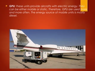  GPU: these units provide aircrafts with electric energy. They
can be either mobile or static. Therefore, GPU are used more
and more often. The energy source of mobile units is mostly
diesel.
 