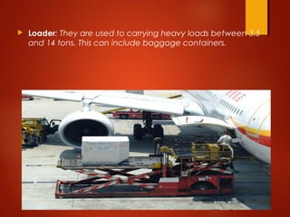  Loader: They are used to carrying heavy loads between 3.5
and 14 tons. This can include baggage containers.
 