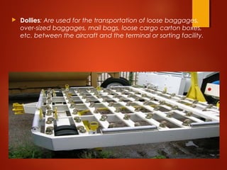  Dollies: Are used for the transportation of loose baggages,
over-sized baggages, mail bags, loose cargo carton boxes,
etc. between the aircraft and the terminal or sorting facility. 
 