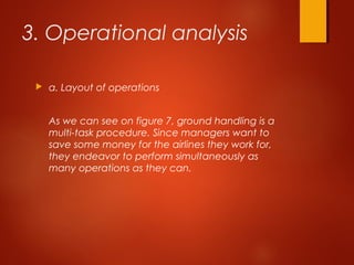 3. Operational analysis
 a. Layout of operations
As we can see on figure 7, ground handling is a
multi-task procedure. Since managers want to
save some money for the airlines they work for,
they endeavor to perform simultaneously as
many operations as they can.
 