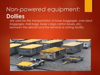 Non-powered equipment:
Dollies
are used for the transportation of loose baggages, over-sized
baggages, mail bags, loose cargo carton boxes, etc.
between the aircraft and the terminal or sorting facility. 
 