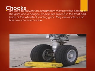 Chocks are used to prevent an aircraft from moving while parked at
the gate or in a hangar. Chocks are placed in the front and
back of the wheels of landing gear. They are made out of
hard wood or hard rubber.
 