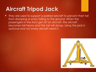 Aircraft Tripod Jack
 They are used to support a parked aircraft to prevent their tail
from drooping or even falling to the ground. When the
passengers in the front get off an aircraft, the aircraft
becomes tail heavy and the tail will droop. Using the jack is
optional and not every aircraft need it.
 