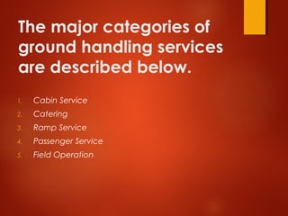 The major categories of
ground handling services
are described below.
1. Cabin Service
2. Catering
3. Ramp Service
4. Passenger Service
5. Field Operation
 