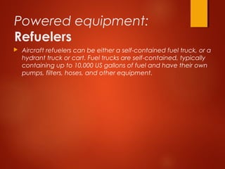Powered equipment:
Refuelers
 Aircraft refuelers can be either a self-contained fuel truck, or a
hydrant truck or cart. Fuel trucks are self-contained, typically
containing up to 10,000 US gallons of fuel and have their own
pumps, filters, hoses, and other equipment.
 