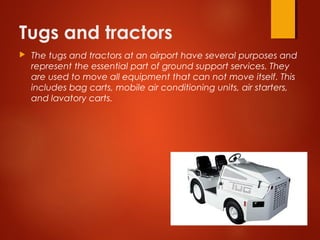 Tugs and tractors
 The tugs and tractors at an airport have several purposes and
represent the essential part of ground support services. They
are used to move all equipment that can not move itself. This
includes bag carts, mobile air conditioning units, air starters,
and lavatory carts.
 
